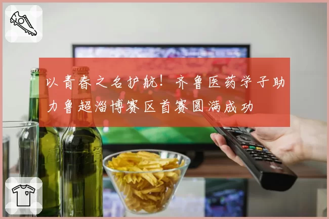 以青春之名护航！齐鲁医药学子助力鲁超淄博赛区首赛圆满成功