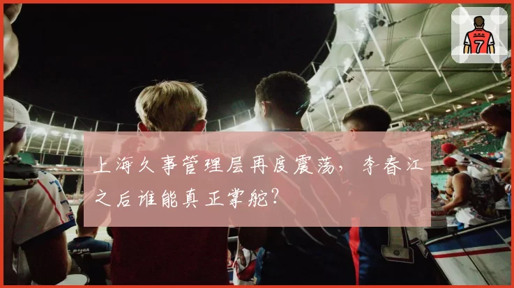 上海久事管理层再度震荡，李春江之后谁能真正掌舵？