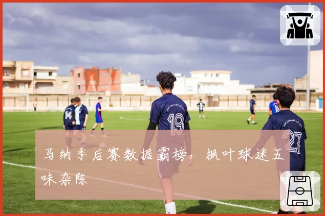 马纳季后赛数据霸榜，枫叶球迷五味杂陈