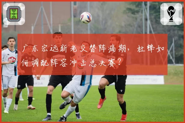 广东宏远新老交替阵痛期，杜锋如何调配阵容冲击总决赛？