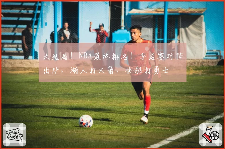 大结局!NBA最终排名!季后赛对阵出炉,湖人打火箭,快船打勇士