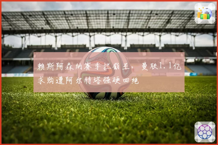 赖斯阿森纳赛季拦截王，曼联1.1亿求购遭阿尔特塔强硬回绝