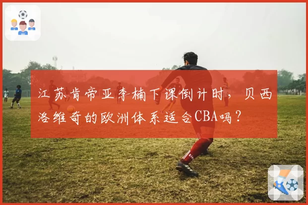 江苏肯帝亚李楠下课倒计时,贝西洛维奇的欧洲体系适合CBA吗?