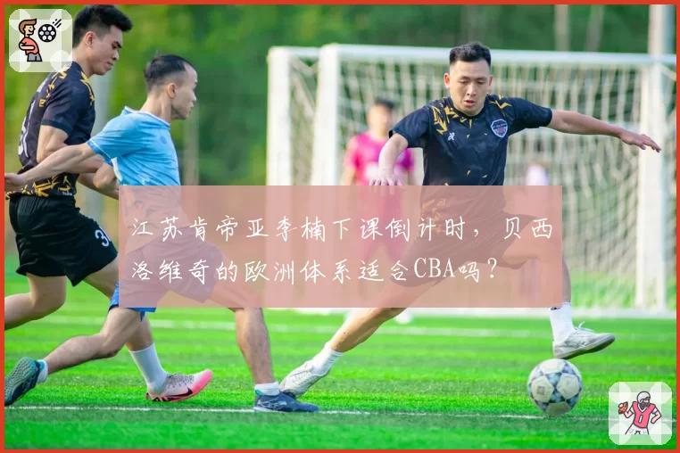 江苏肯帝亚李楠下课倒计时,贝西洛维奇的欧洲体系适合CBA吗?