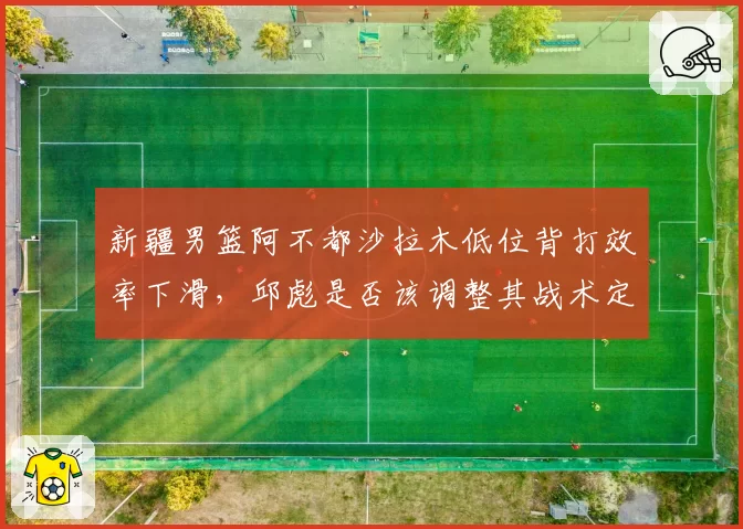 新疆男篮阿不都沙拉木低位背打效率下滑,邱彪是否该调整其战术定位?