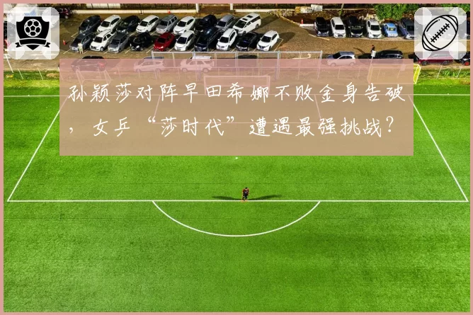 孙颖莎对阵早田希娜不败金身告破，女乒“莎时代”遭遇最强挑战？