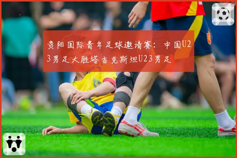 贵阳国际青年足球邀请赛:中国U23男足大胜塔吉克斯坦U23男足