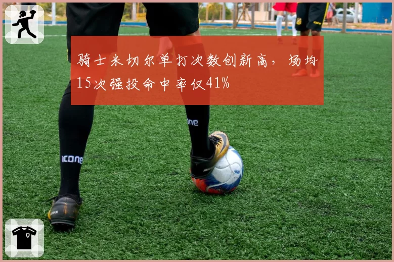 骑士米切尔单打次数创新高，场均15次强投命中率仅41%