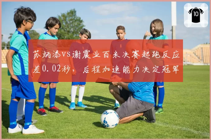 苏炳添vs谢震业百米决赛起跑反应差0.02秒,后程加速能力决定冠军归属