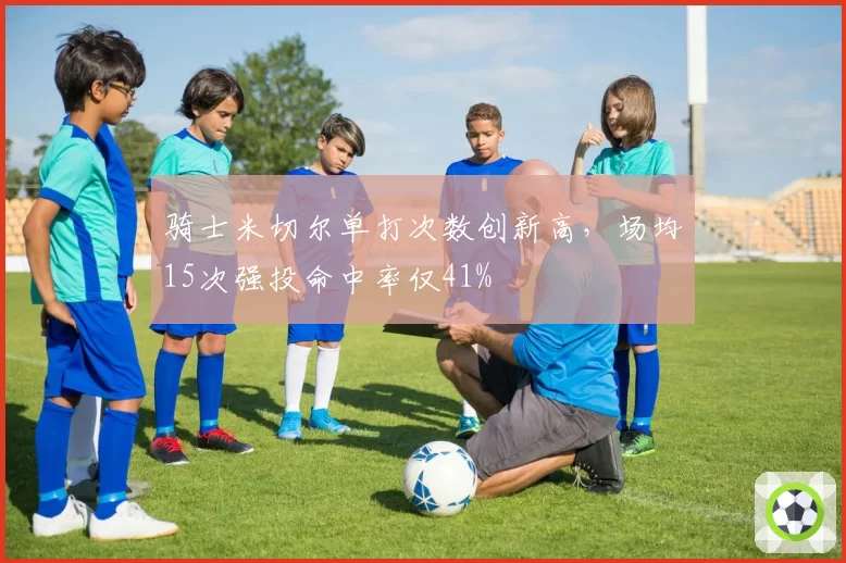 骑士米切尔单打次数创新高,场均15次强投命中率仅41%