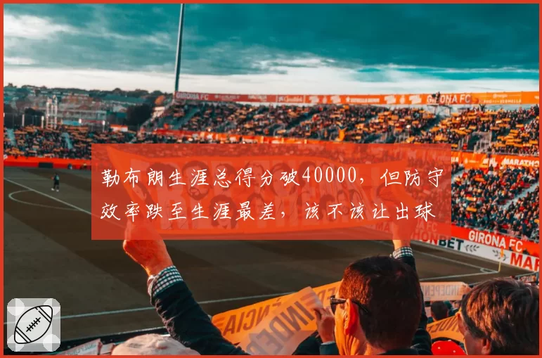 勒布朗生涯总得分破40000,但防守效率跌至生涯最差,该不该让出球权?