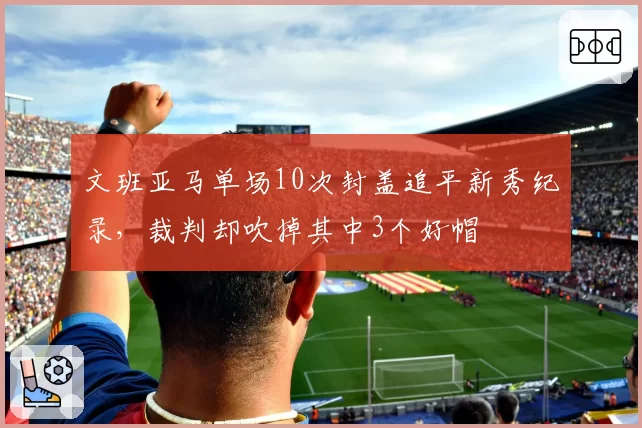文班亚马单场10次封盖追平新秀纪录，裁判却吹掉其中3个好帽