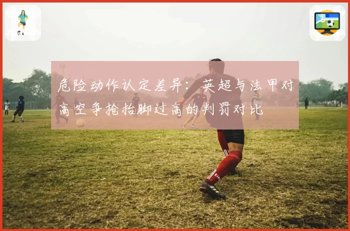 危险动作认定差异：英超与法甲对高空争抢抬脚过高的判罚对比