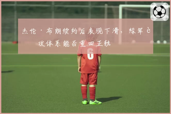杰伦·布朗续约后表现下滑,绿军进攻体系能否重回正轨