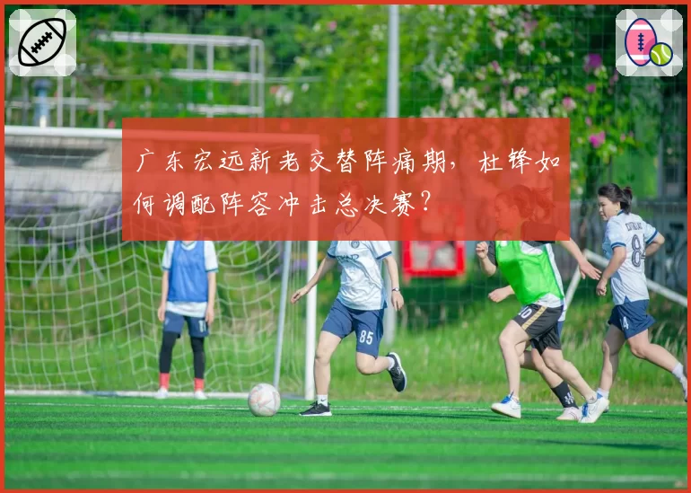 广东宏远新老交替阵痛期，杜锋如何调配阵容冲击总决赛？