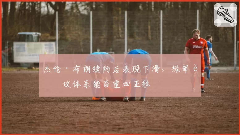 杰伦·布朗续约后表现下滑,绿军进攻体系能否重回正轨
