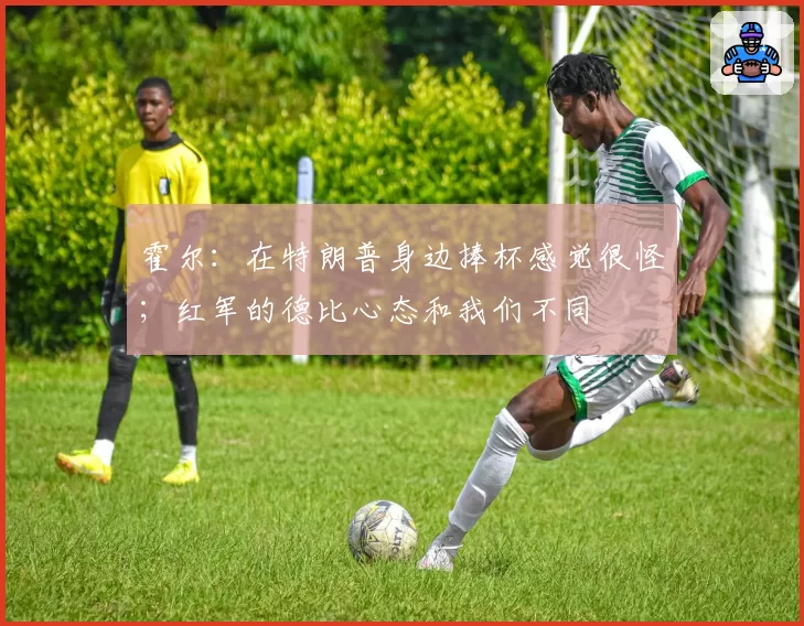 霍尔：在特朗普身边捧杯感觉很怪；红军的德比心态和我们不同