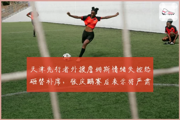 天津先行者外援詹姆斯情绪失控怒砸替补席，张庆鹏赛后表示将严肃处理