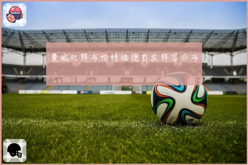 曼城对阵布伦特福德首发阵容公布