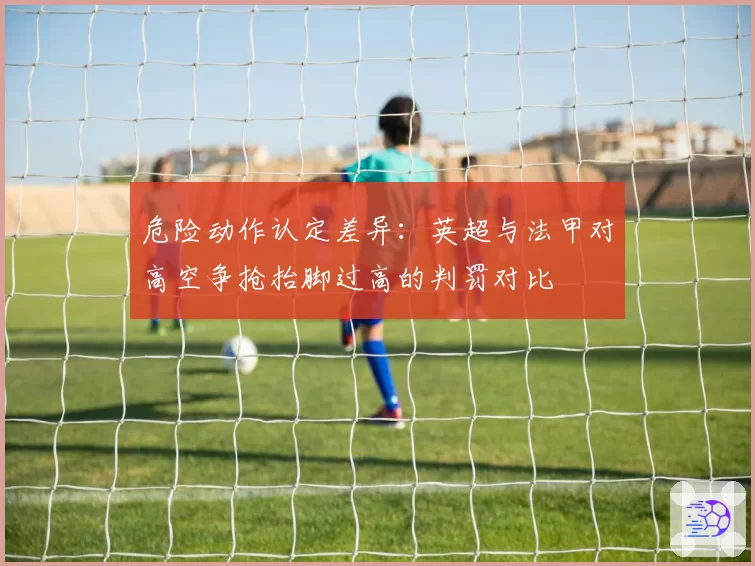 危险动作认定差异：英超与法甲对高空争抢抬脚过高的判罚对比