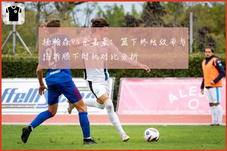 杨瀚森vs余嘉豪：篮下终结效率与挡拆顺下时机对比分析