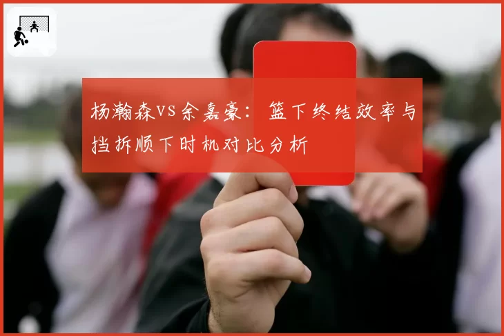 杨瀚森vs余嘉豪：篮下终结效率与挡拆顺下时机对比分析