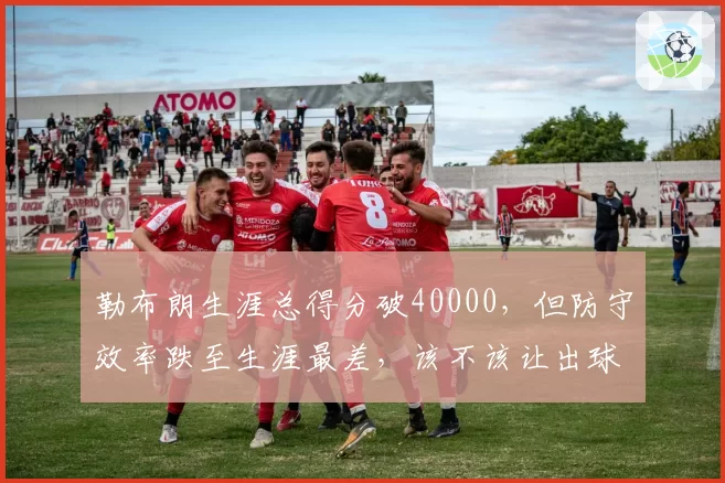 勒布朗生涯总得分破40000,但防守效率跌至生涯最差,该不该让出球权?