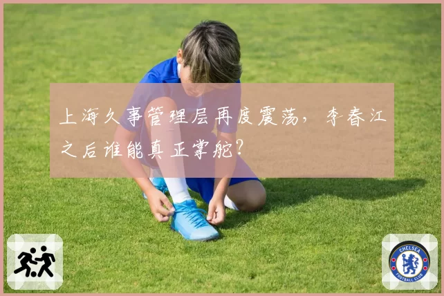 上海久事管理层再度震荡，李春江之后谁能真正掌舵？
